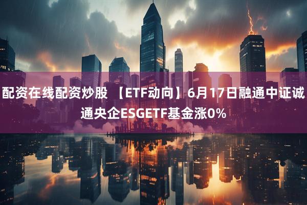 配资在线配资炒股 【ETF动向】6月17日融通中证诚通央企ESGETF基金涨0%
