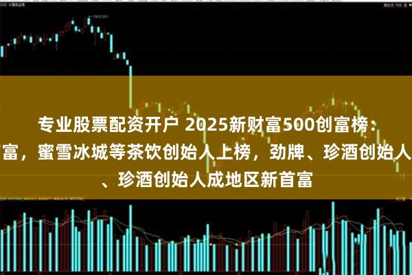 专业股票配资开户 2025新财富500创富榜：钟睒睒落榜首富，蜜雪冰城等茶饮创始人上榜，劲牌、珍酒创始人成地区新首富