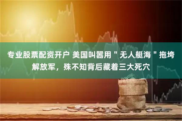 专业股票配资开户 美国叫嚣用＂无人艇海＂拖垮解放军，殊不知背后藏着三大死穴