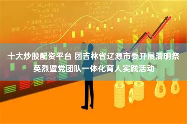 十大炒股配资平台 团吉林省辽源市委开展清明祭英烈暨党团队一体化育人实践活动