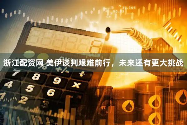 浙江配资网 美伊谈判艰难前行，未来还有更大挑战