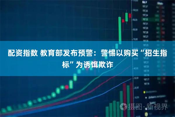 配资指数 教育部发布预警：警惕以购买“招生指标”为诱饵欺诈